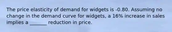 The price elasticity of demand for widgets is -0.80. Assuming no change in the demand curve for widgets, a 16% increase in sales implies a _______ reduction in price.