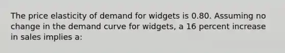 The price elasticity of demand for widgets is 0.80. Assuming no change in the demand curve for widgets, a 16 percent increase in sales implies a: