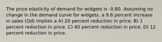 The price elasticity of demand for widgets is -0.80. Assuming no change in the demand curve for widgets. a 9.6 percent increase in sales (Qd) implies a A) 20 percent reduction in price. B) 1 percent reduction in price. C) 40 percent reduction in price. D) 12 percent reduction in price.