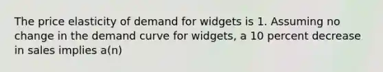 The price elasticity of demand for widgets is 1. Assuming no change in the demand curve for widgets, a 10 percent decrease in sales implies a(n)