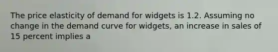 The price elasticity of demand for widgets is 1.2. Assuming no change in the demand curve for widgets, an increase in sales of 15 percent implies a