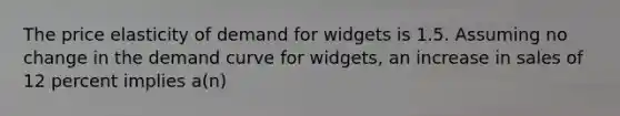 The price elasticity of demand for widgets is 1.5. Assuming no change in the demand curve for widgets, an increase in sales of 12 percent implies a(n)