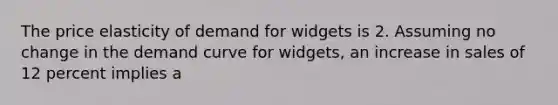 The price elasticity of demand for widgets is 2. Assuming no change in the demand curve for widgets, an increase in sales of 12 percent implies a