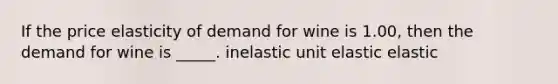 If the price elasticity of demand for wine is 1.00, then the demand for wine is _____. inelastic unit elastic elastic