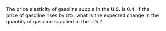 The price elasticity of gasoline supple in the U.S. is 0.4. If the price of gasoline rises by 8%, what is the expected change in the quantity of gasoline supplied in the U.S.?