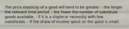 The price elasticity of a good will tend to be greater: - the longer the relevant time period. - the fewer the number of substitute goods available. - if it is a staple or necessity with few substitutes. - if the share of income spent on the good is small.