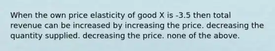 When the own price elasticity of good X is -3.5 then total revenue can be increased by increasing the price. decreasing the quantity supplied. decreasing the price. none of the above.