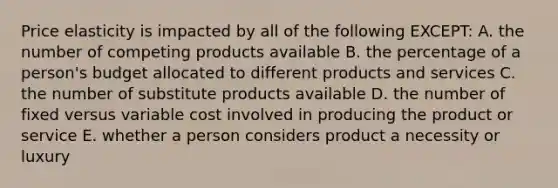 Price elasticity is impacted by all of the following EXCEPT: A. the number of competing products available B. the percentage of a person's budget allocated to different products and services C. the number of substitute products available D. the number of fixed versus variable cost involved in producing the product or service E. whether a person considers product a necessity or luxury