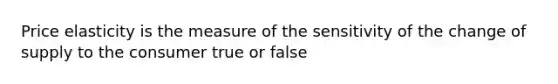 Price elasticity is the measure of the sensitivity of the change of supply to the consumer true or false