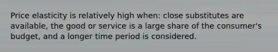 Price elasticity is relatively high when: close substitutes are available, the good or service is a large share of the consumer's budget, and a longer time period is considered.