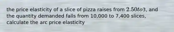 the price elasticity of a slice of pizza raises from 2.50 to3, and the quantity demanded falls from 10,000 to 7,400 slices, calculate the arc price elasticity