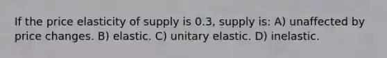 If the price elasticity of supply is 0.3, supply is: A) unaffected by price changes. B) elastic. C) unitary elastic. D) inelastic.