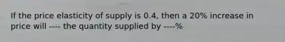 If the price elasticity of supply is 0.4, then a 20% increase in price will ---- the quantity supplied by ----%