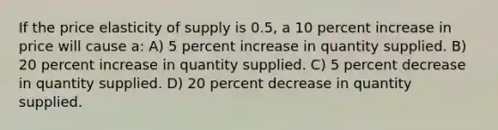 If the price elasticity of supply is 0.5, a 10 percent increase in price will cause a: A) 5 percent increase in quantity supplied. B) 20 percent increase in quantity supplied. C) 5 percent decrease in quantity supplied. D) 20 percent decrease in quantity supplied.