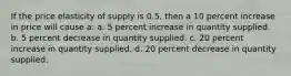 If the price elasticity of supply is 0.5, then a 10 percent increase in price will cause a: a. 5 percent increase in quantity supplied. b. 5 percent decrease in quantity supplied. c. 20 percent increase in quantity supplied. d. 20 percent decrease in quantity supplied.