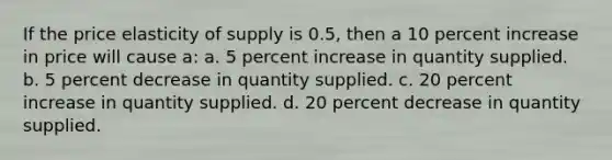 If the price elasticity of supply is 0.5, then a 10 percent increase in price will cause a: a. 5 percent increase in quantity supplied. b. 5 percent decrease in quantity supplied. c. 20 percent increase in quantity supplied. d. 20 percent decrease in quantity supplied.