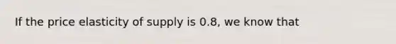 If the price elasticity of supply is 0.8, we know that