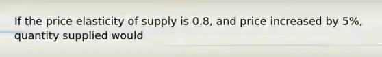 If the price elasticity of supply is 0.8, and price increased by 5%, quantity supplied would