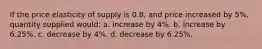 If the price elasticity of supply is 0.8, and price increased by 5%, quantity supplied would: a. increase by 4%. b. increase by 6.25%. c. decrease by 4%. d. decrease by 6.25%.