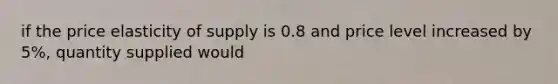 if the price elasticity of supply is 0.8 and price level increased by 5%, quantity supplied would