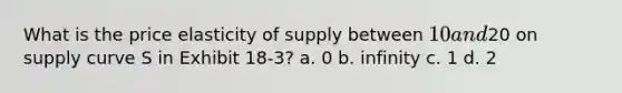 What is the price elasticity of supply between 10 and20 on supply curve S in Exhibit 18-3? a. 0 b. infinity c. 1 d. 2