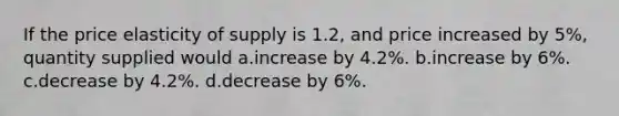 If the price elasticity of supply is 1.2, and price increased by 5%, quantity supplied would a.increase by 4.2%. b.increase by 6%. c.decrease by 4.2%. d.decrease by 6%.