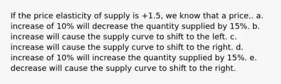 If the price elasticity of supply is +1.5, we know that a price.. a. increase of 10% will decrease the quantity supplied by 15%. b. increase will cause the supply curve to shift to the left. c. increase will cause the supply curve to shift to the right. d. increase of 10% will increase the quantity supplied by 15%. e. decrease will cause the supply curve to shift to the right.