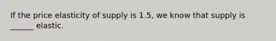 If the price elasticity of supply is 1.5, we know that supply is ______ elastic.