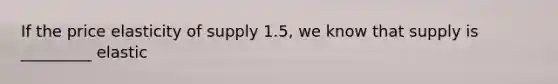 If the price elasticity of supply 1.5, we know that supply is _________ elastic