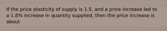 If the price elasticity of supply is 1.5, and a price increase led to a 1.8% increase in quantity supplied, then the price increase is about