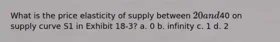 What is the price elasticity of supply between 20 and40 on supply curve S1 in Exhibit 18-3? a. 0 b. infinity c. 1 d. 2