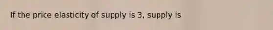 If the price elasticity of supply is 3, supply is