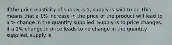 If the price elasticity of supply is 5, supply is said to be This means that a 1% increase in the price of the product will lead to a % change in the quantity supplied. Supply is to price changes. If a 1% change in price leads to no change in the quantity supplied, supply is