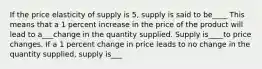 If the price elasticity of supply is 5, supply is said to be____ This means that a 1 percent increase in the price of the product will lead to a___change in the quantity supplied. Supply is____to price changes. If a 1 percent change in price leads to no change in the quantity supplied, supply is___