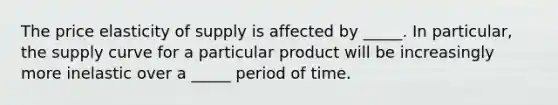 The price elasticity of supply is affected by _____. In​ particular, the supply curve for a particular product will be increasingly more inelastic over a _____ period of time.