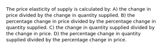 The price elasticity of supply is calculated by: A) the change in price divided by the change in quantity supplied. B) the percentage change in price divided by the percentage change in quantity supplied. C) the change in quantity supplied divided by the change in price. D) the percentage change in quantity supplied divided by the percentage change in price.