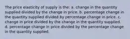 The price elasticity of supply is the: a. change in the quantity supplied divided by the change in price. b. percentage change in the quantity supplied divided by percentage change in price. c. change in price divided by the change in the quantity supplied. d. percentage change in price divided by the percentage change in the quantity supplied.