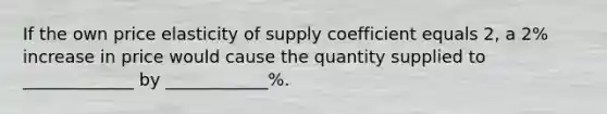 If the own price elasticity of supply coefficient equals 2, a 2% increase in price would cause the quantity supplied to _____________ by ____________%.