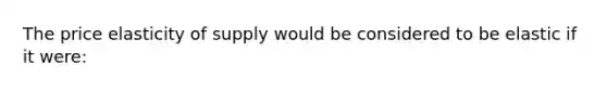 The price elasticity of supply would be considered to be elastic if it were: