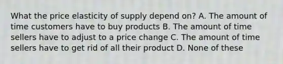 What the price elasticity of supply depend on? A. The amount of time customers have to buy products B. The amount of time sellers have to adjust to a price change C. The amount of time sellers have to get rid of all their product D. None of these