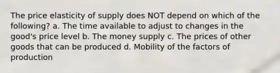 The price elasticity of supply does NOT depend on which of the following? a. The time available to adjust to changes in the good's price level b. The money supply c. The prices of other goods that can be produced d. Mobility of the factors of production