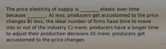 The price elasticity of supply is ________ elastic over time because ________. A) less; producers get accustomed to the price changes B) less; the ideal number of firms have time to move into or out of the industry C) more; producers have a longer time to adjust their production decisions D) more; producers get accustomed to the price changes