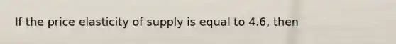 If the price elasticity of supply is equal to 4.6, then