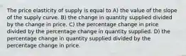 The price elasticity of supply is equal to A) the value of the slope of the supply curve. B) the change in quantity supplied divided by the change in price. C) the percentage change in price divided by the percentage change in quantity supplied. D) the percentage change in quantity supplied divided by the percentage change in price.