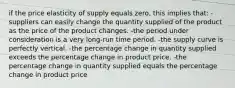 if the price elasticity of supply equals zero, this implies that: -suppliers can easily change the quantity supplied of the product as the price of the product changes. -the period under consideration is a very long-run time period. -the supply curve is perfectly vertical. -the percentage change in quantity supplied exceeds the percentage change in product price. -the percentage change in quantity supplied equals the percentage change in product price