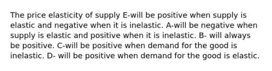 The price elasticity of supply E-will be positive when supply is elastic and negative when it is inelastic. A-will be negative when supply is elastic and positive when it is inelastic. B- will always be positive. C-will be positive when demand for the good is inelastic. D- will be positive when demand for the good is elastic.