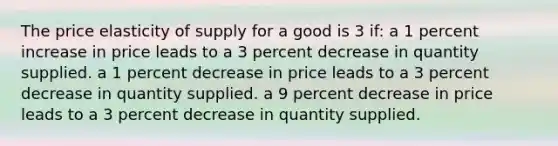 The price elasticity of supply for a good is 3 if: a 1 percent increase in price leads to a 3 percent decrease in quantity supplied. a 1 percent decrease in price leads to a 3 percent decrease in quantity supplied. a 9 percent decrease in price leads to a 3 percent decrease in quantity supplied.