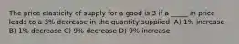 The price elasticity of supply for a good is 3 if a _____ in price leads to a 3% decrease in the quantity supplied. A) 1% increase B) 1% decrease C) 9% decrease D) 9% increase