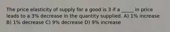 The price elasticity of supply for a good is 3 if a _____ in price leads to a 3% decrease in the quantity supplied. A) 1% increase B) 1% decrease C) 9% decrease D) 9% increase