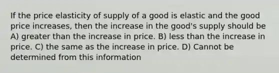 If the price elasticity of supply of a good is elastic and the good price increases, then the increase in the good's supply should be A) greater than the increase in price. B) less than the increase in price. C) the same as the increase in price. D) Cannot be determined from this information